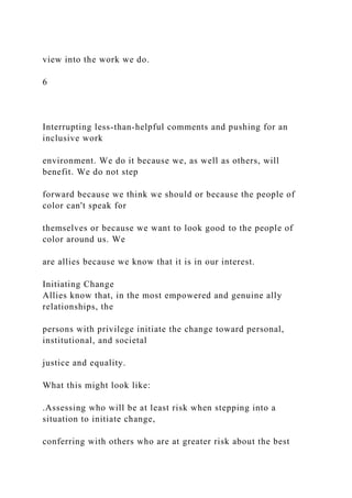 view into the work we do.
6
Interrupting less-than-helpful comments and pushing for an
inclusive work
environment. We do it because we, as well as others, will
benefit. We do not step
forward because we think we should or because the people of
color can't speak for
themselves or because we want to look good to the people of
color around us. We
are allies because we know that it is in our interest.
Initiating Change
Allies know that, in the most empowered and genuine ally
relationships, the
persons with privilege initiate the change toward personal,
institutional, and societal
justice and equality.
What this might look like:
.Assessing who will be at least risk when stepping into a
situation to initiate change,
conferring with others who are at greater risk about the best
 