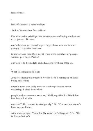 lack of trust
.
lack of authenti c relationships
.lack of foundation for coalition
For allies with privilege, the consequences of being unclear are
even greater. Because
our behaviors are rooted in privilege, those who are in our
group give greater credence
to our actions than they might if we were members of groups
without privilege. Part of
our task is to be models and educators for those lzlce us.
.
What this might look like:
.Understanding that because we don't see a colleague of color
being mistreated
doesn't mean that daily race -related experiences aren't
occurring. I often hear white
people make comments such as, "Well, my friend is Black but
he's beyond all this
race stuff. He is never treated poorly." Or, "I'm sure she doesn't
have any problems
with white people. You'd hardly know she's Hispanic." Or, "He
is Black, but he's
 
