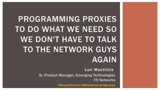 PROGRAMMING PROXIES
TO DO WHAT WE NEED SO
WE DON'T HAVE TO TALK
TO THE NETWORK GUYS
AGAIN
@lmacvittie from @f5networks at #gluecon
Lori MacVittie
Sr. Product Manager, Emerging Technologies
F5 Networks
 