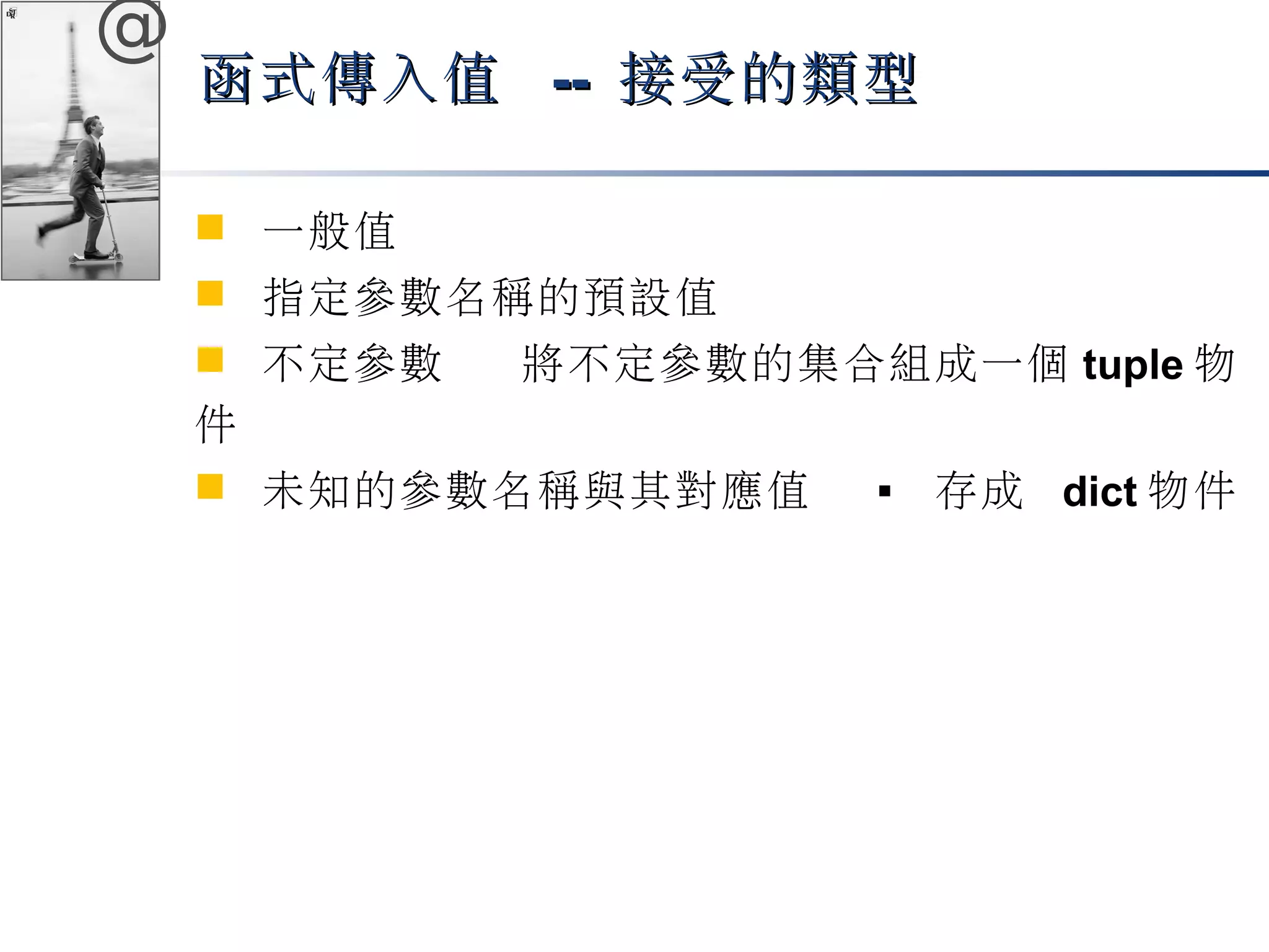 @ 
函式傳入值 -- 接受的類型
 一般值 
 指定參數名稱的預設值 
 不定參數 將不定參數的集合組成一個tuple物 
件 
 未知的參數名稱與其對應值  存成 dict物件 
 