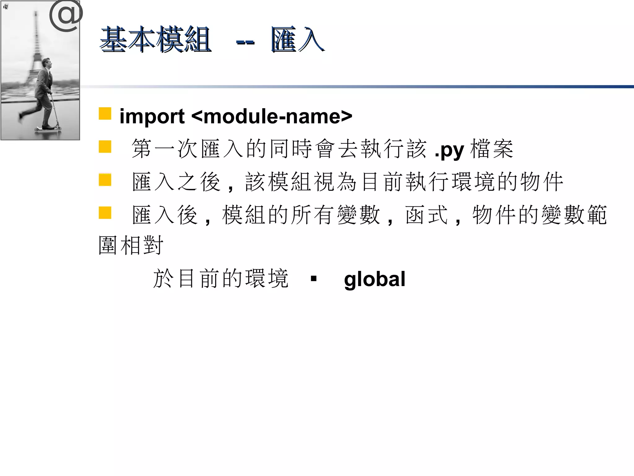 @ 
基本模組 ---- 匯入
 import <module-name> 
 第一次匯入的同時會去執行該.py檔案 
 匯入之後, 該模組視為目前執行環境的物件 
 匯入後, 模組的所有變數, 函式, 物件的變數範 
圍相對 
於目前的環境  global 
 