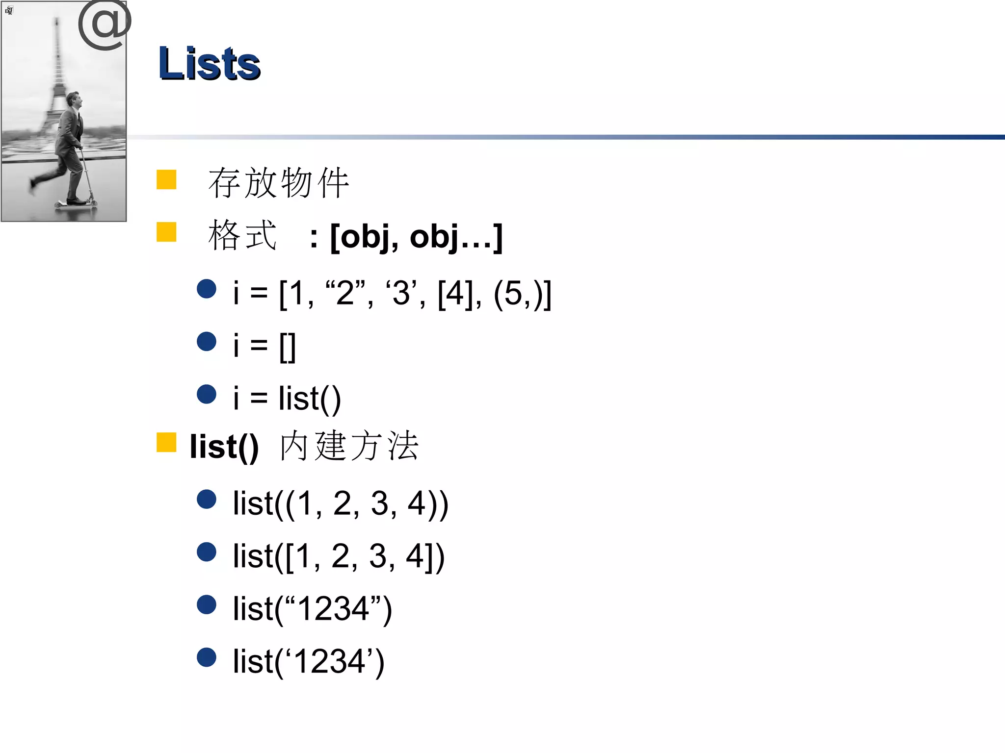 @ 
LLiissttss 
 存放物件 
 格式 : [obj, obj…] 
i = [1, “2”, ‘3’, [4], (5,)] 
i = [] 
i = list() 
 list() 內建方法 
list((1, 2, 3, 4)) 
list([1, 2, 3, 4]) 
list(“1234”) 
list(‘1234’) 
 