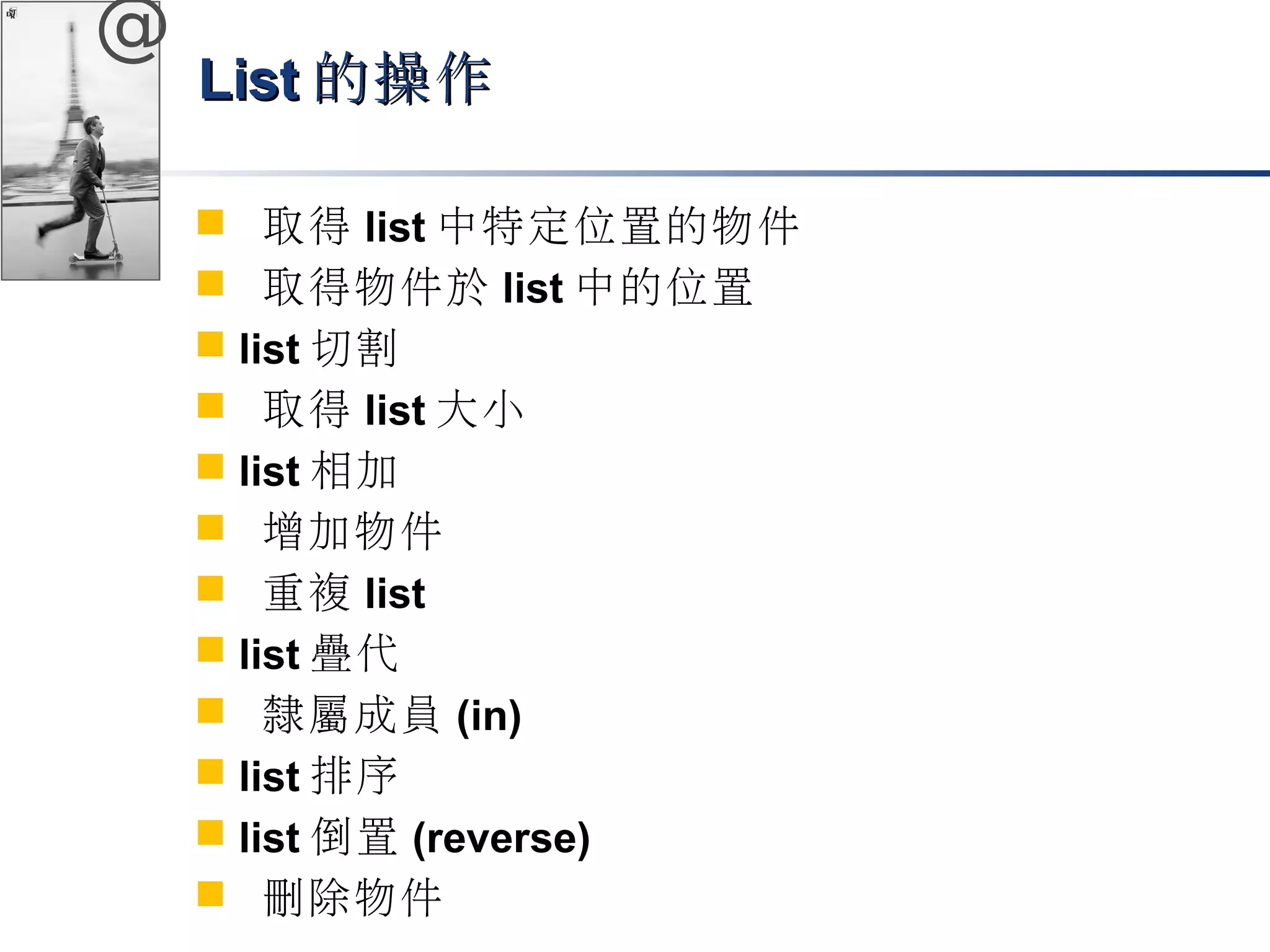 @ 
LLiisstt的操作
 取得list中特定位置的物件 
 取得物件於list中的位置 
 list切割 
 取得list大小 
 list相加 
 增加物件 
 重複list 
 list疊代 
 隸屬成員(in) 
 list排序 
 list倒置(reverse) 
 刪除物件 
 