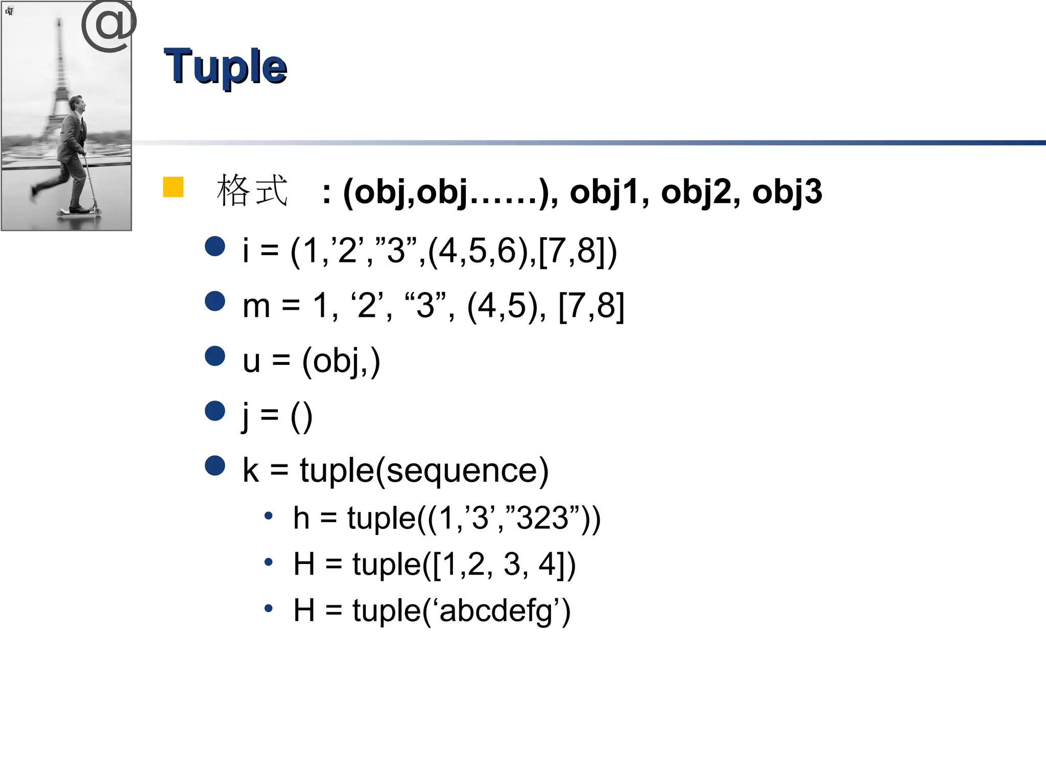 @ 
TTuuppllee 
 格式 : (obj,obj……), obj1, obj2, obj3 
i = (1,’2’,”3”,(4,5,6),[7,8]) 
m = 1, ‘2’, “3”, (4,5), [7,8] 
u = (obj,) 
j = () 
k = tuple(sequence) 
• h = tuple((1,’3’,”323”)) 
• H = tuple([1,2, 3, 4]) 
• H = tuple(‘abcdefg’) 
 
