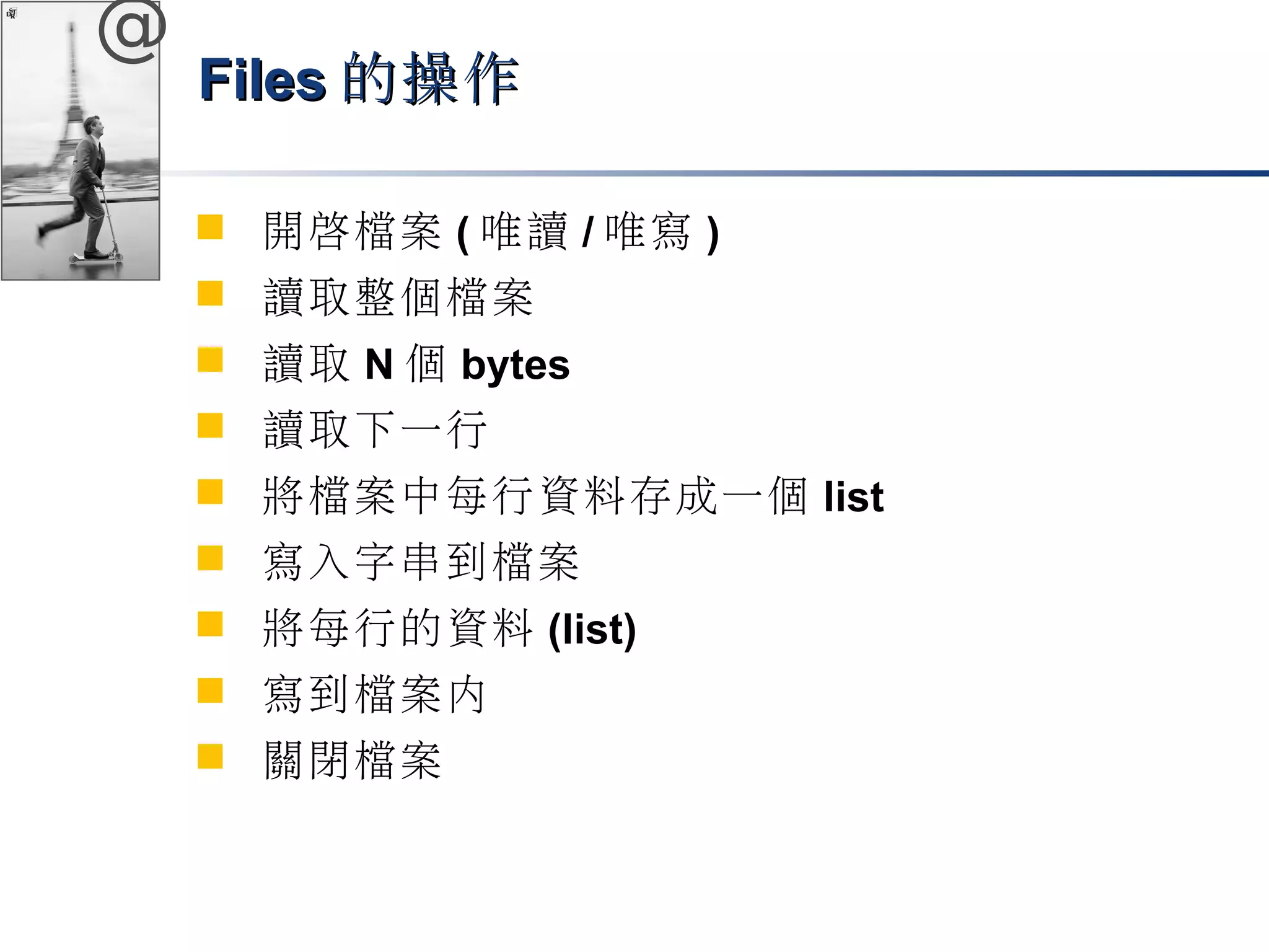 @ 
FFiilleess的操作
 開啟檔案(唯讀/唯寫) 
 讀取整個檔案 
 讀取N個bytes 
 讀取下一行 
 將檔案中每行資料存成一個list 
 寫入字串到檔案 
 將每行的資料(list) 
 寫到檔案內 
 關閉檔案 
 