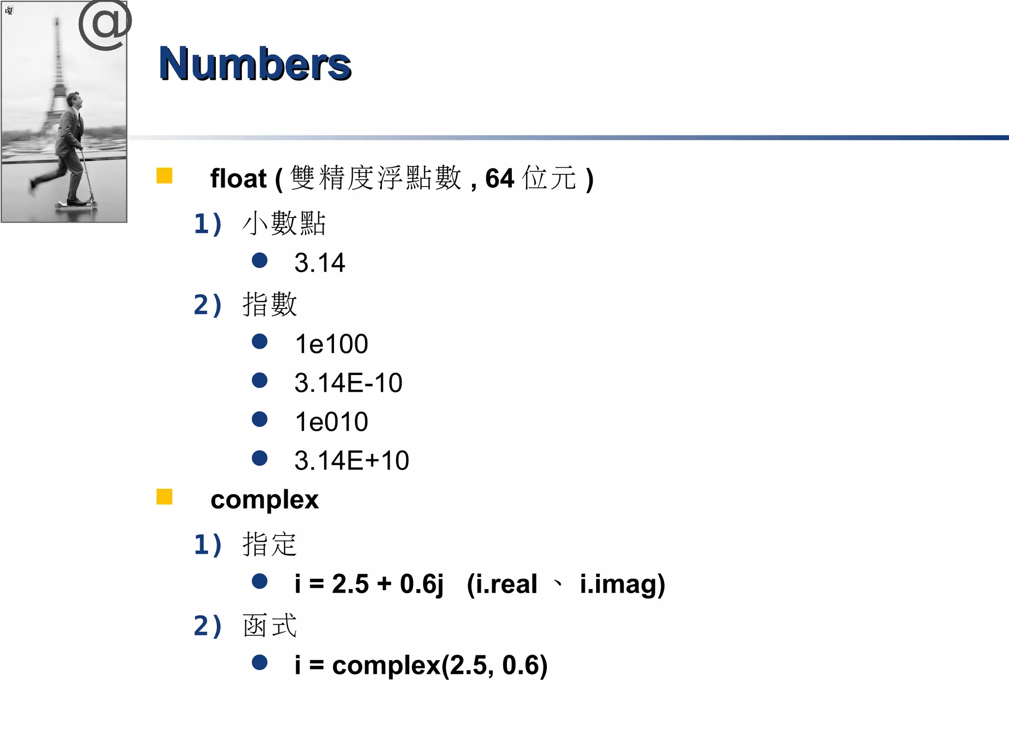@ 
NNuummbbeerrss 
 float (雙精度浮點數, 64位元) 
1) 小數點 
 3.14 
2) 指數 
 1e100 
 3.14E-10 
 1e010 
 3.14E+10 
 complex 
1) 指定 
 i = 2.5 + 0.6j (i.real、i.imag) 
2) 函式 
 i = complex(2.5, 0.6) 
 