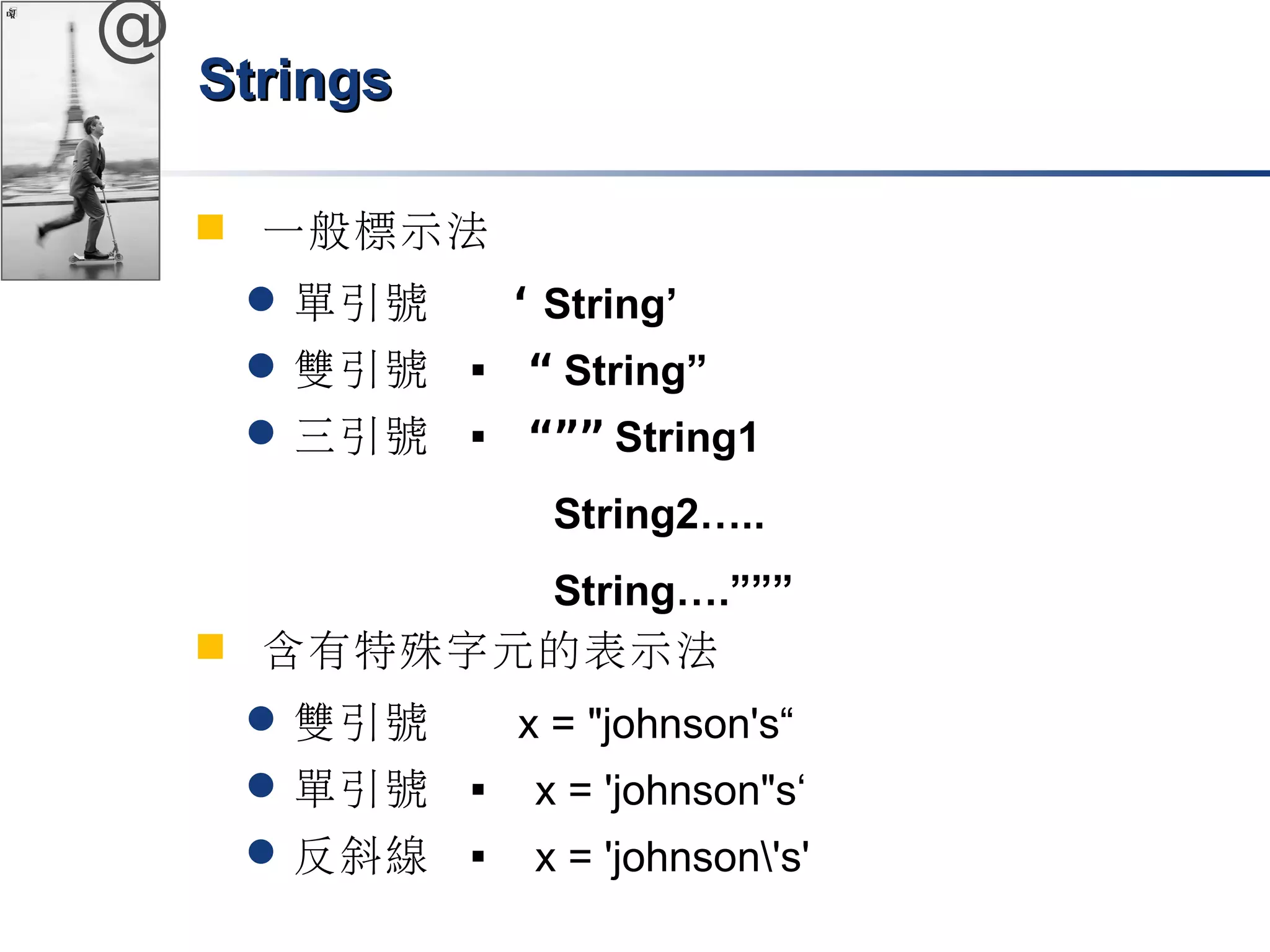 @ 
SSttrriinnggss 
 一般標示法 
單引號 ‘ String’ 
雙引號  “ String” 
三引號  “”” String1 
String2….. 
String….””” 
 含有特殊字元的表示法 
雙引號 x = "johnson's“ 
單引號  x = 'johnson"s‘ 
反斜線  x = 'johnson's' 
 