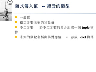 @ 
函式傳入值 -- 接受的類型
 一般值 
 指定參數名稱的預設值 
 不定參數 將不定參數的集合組成一個tuple物 
件 
 未知的參數名稱與其對應值  存成 dict物件 
 