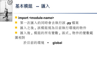 @ 
基本模組 ---- 匯入
 import <module-name> 
 第一次匯入的同時會去執行該.py檔案 
 匯入之後, 該模組視為目前執行環境的物件 
 匯入後, 模組的所有變數, 函式, 物件的變數範 
圍相對 
於目前的環境  global 
 