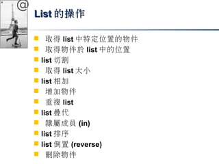 @ 
LLiisstt的操作
 取得list中特定位置的物件 
 取得物件於list中的位置 
 list切割 
 取得list大小 
 list相加 
 增加物件 
 重複list 
 list疊代 
 隸屬成員(in) 
 list排序 
 list倒置(reverse) 
 刪除物件 
 