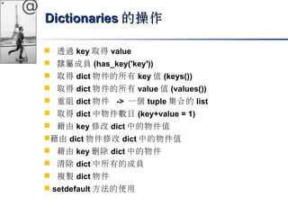 @ 
DDiiccttiioonnaarriieess的操作
 透過key取得value 
 隸屬成員(has_key('key')) 
 取得dict物件的所有key值(keys()) 
 取得dict物件的所有value值(values()) 
 重組dict物件 -> 一個tuple集合的list 
 取得dict中物件數目(key+value = 1) 
 藉由key修改dict中的物件值 
藉由dict物件修改dict中的物件值 
 藉由key刪除dict中的物件 
 清除dict中所有的成員 
 複製dict物件 
 setdefault方法的使用 
 