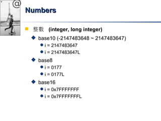 @ 
NNuummbbeerrss 
 整數 (integer, long integer) 
 base10 (-2147483648 ~ 2147483647) 
i = 2147483647 
i = 2147483647L 
 base8 
i = 0177 
i = 0177L 
 base16 
i = 0x7FFFFFFF 
i = 0x7FFFFFFFL 
 