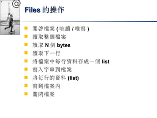 @ 
FFiilleess的操作
 開啟檔案(唯讀/唯寫) 
 讀取整個檔案 
 讀取N個bytes 
 讀取下一行 
 將檔案中每行資料存成一個list 
 寫入字串到檔案 
 將每行的資料(list) 
 寫到檔案內 
 關閉檔案 
 