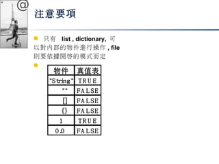 @ 
注意要項
 只有 list , dictionary, 可 
以對內部的物件進行操作, file 
則要依據開啟的模式而定 
 
物件真值表 
"String" T R U E 
"" FA L SE 
[] FA L SE 
{} FA L SE 
1 T R U E 
0.0 FA L SE 
 