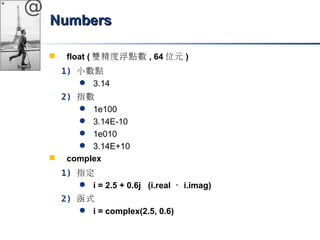 @ 
NNuummbbeerrss 
 float (雙精度浮點數, 64位元) 
1) 小數點 
 3.14 
2) 指數 
 1e100 
 3.14E-10 
 1e010 
 3.14E+10 
 complex 
1) 指定 
 i = 2.5 + 0.6j (i.real、i.imag) 
2) 函式 
 i = complex(2.5, 0.6) 
 