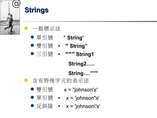 @ 
SSttrriinnggss 
 一般標示法 
單引號 ‘ String’ 
雙引號  “ String” 
三引號  “”” String1 
String2….. 
String….””” 
 含有特殊字元的表示法 
雙引號 x = "johnson's“ 
單引號  x = 'johnson"s‘ 
反斜線  x = 'johnson's' 
 