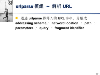 107 
@ 
uurrllppaarrssee模組 –– 解析UURRLL 
 透過urlparse將傳入的URL字串，分解成 
addressing scheme、netword location 、path 、 
parameters ...