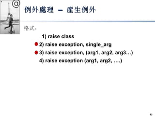 62 
@ 
例外處理 –– 產生例外
格式： 
　　　1) raise class 
2) raise exception, single_arg 
3) raise exception, (arg1, arg2, arg3…) 
4) ra...
