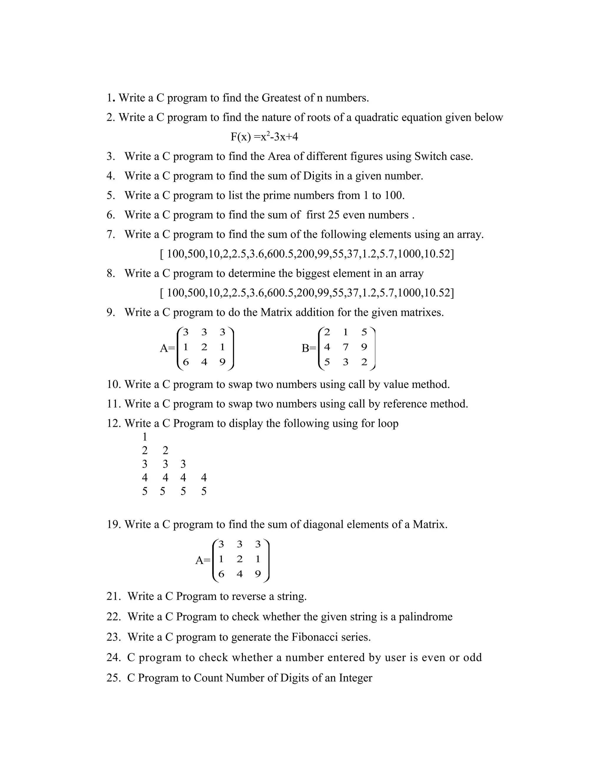 1. Write a C program to find the Greatest of n numbers. 2. Write a C program to find the nature of roots of a quadratic equation given below F(x) =x2 -3x+4 3. Write a C program to find the Area of different figures using Switch case. 4. Write a C program to find the sum of Digits in a given number. 5. Write a C program to list the prime numbers from 1 to 100. 6. Write a C program to find the sum of first 25 even numbers . 7. Write a C program to find the sum of the following elements using an array. [ 100,500,10,2,2.5,3.6,600.5,200,99,55,37,1.2,5.7,1000,10.52] 8. Write a C program to determine the biggest element in an array [ 100,500,10,2,2.5,3.6,600.5,200,99,55,37,1.2,5.7,1000,10.52] 9. Write a C program to do the Matrix addition for the given matrixes. A=           946 121 333 B=           235 974 512 10. Write a C program to swap two numbers using call by value method. 11. Write a C program to swap two numbers using call by reference method. 12. Write a C Program to display the following using for loop 1 2 2 3 3 3 4 4 4 4 5 5 5 5 19. Write a C program to find the sum of diagonal elements of a Matrix. A=           946 121 333 21. Write a C Program to reverse a string. 22. Write a C Program to check whether the given string is a palindrome 23. Write a C program to generate the Fibonacci series. 24. C program to check whether a number entered by user is even or odd 25. C Program to Count Number of Digits of an Integer 