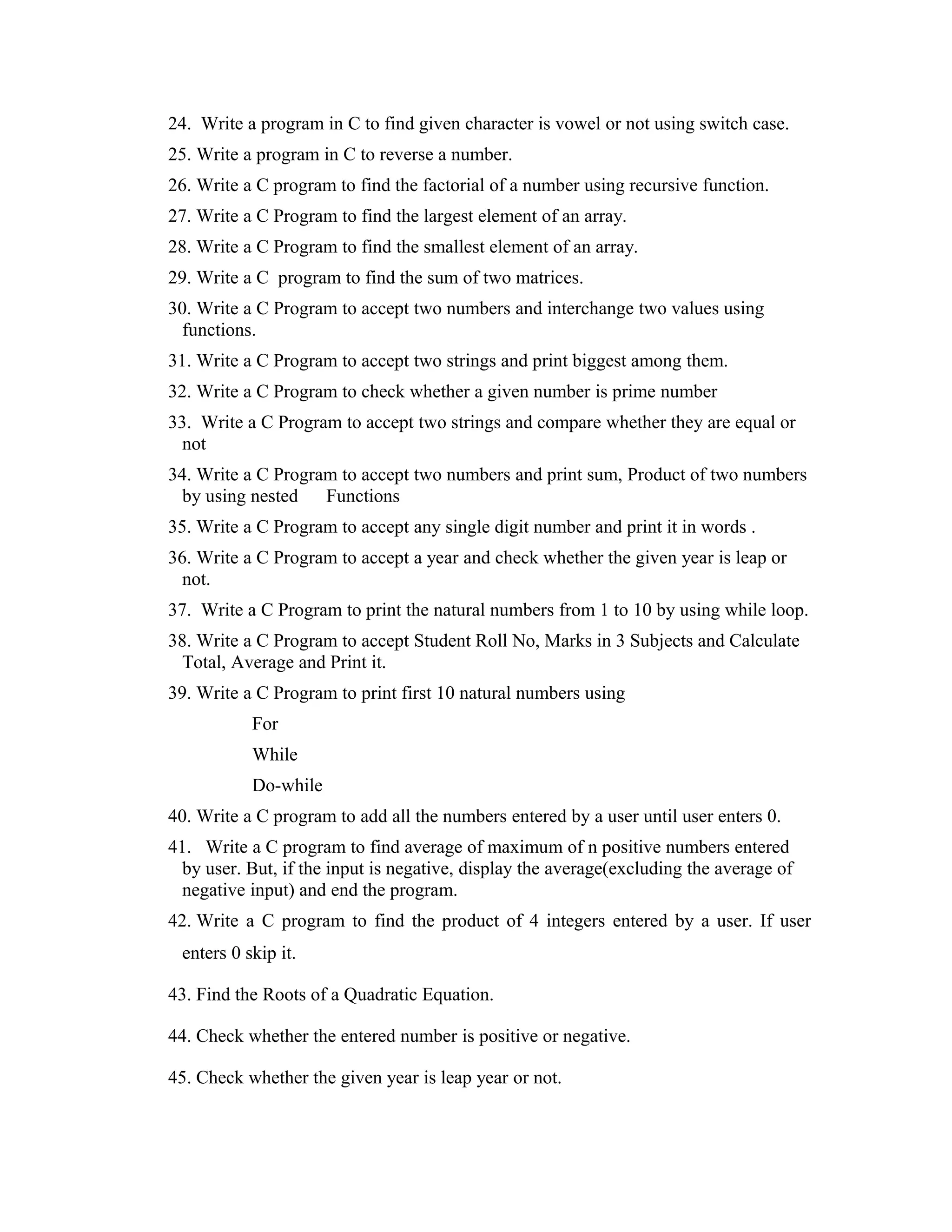 24. Write a program in C to find given character is vowel or not using switch case. 25. Write a program in C to reverse a number. 26. Write a C program to find the factorial of a number using recursive function. 27. Write a C Program to find the largest element of an array. 28. Write a C Program to find the smallest element of an array. 29. Write a C program to find the sum of two matrices. 30. Write a C Program to accept two numbers and interchange two values using functions. 31. Write a C Program to accept two strings and print biggest among them. 32. Write a C Program to check whether a given number is prime number 33. Write a C Program to accept two strings and compare whether they are equal or not 34. Write a C Program to accept two numbers and print sum, Product of two numbers by using nested Functions 35. Write a C Program to accept any single digit number and print it in words . 36. Write a C Program to accept a year and check whether the given year is leap or not. 37. Write a C Program to print the natural numbers from 1 to 10 by using while loop. 38. Write a C Program to accept Student Roll No, Marks in 3 Subjects and Calculate Total, Average and Print it. 39. Write a C Program to print first 10 natural numbers using For While Do-while 40. Write a C program to add all the numbers entered by a user until user enters 0. 41. Write a C program to find average of maximum of n positive numbers entered by user. But, if the input is negative, display the average(excluding the average of negative input) and end the program. 42. Write a C program to find the product of 4 integers entered by a user. If user enters 0 skip it. 43. Find the Roots of a Quadratic Equation. 44. Check whether the entered number is positive or negative. 45. Check whether the given year is leap year or not. 