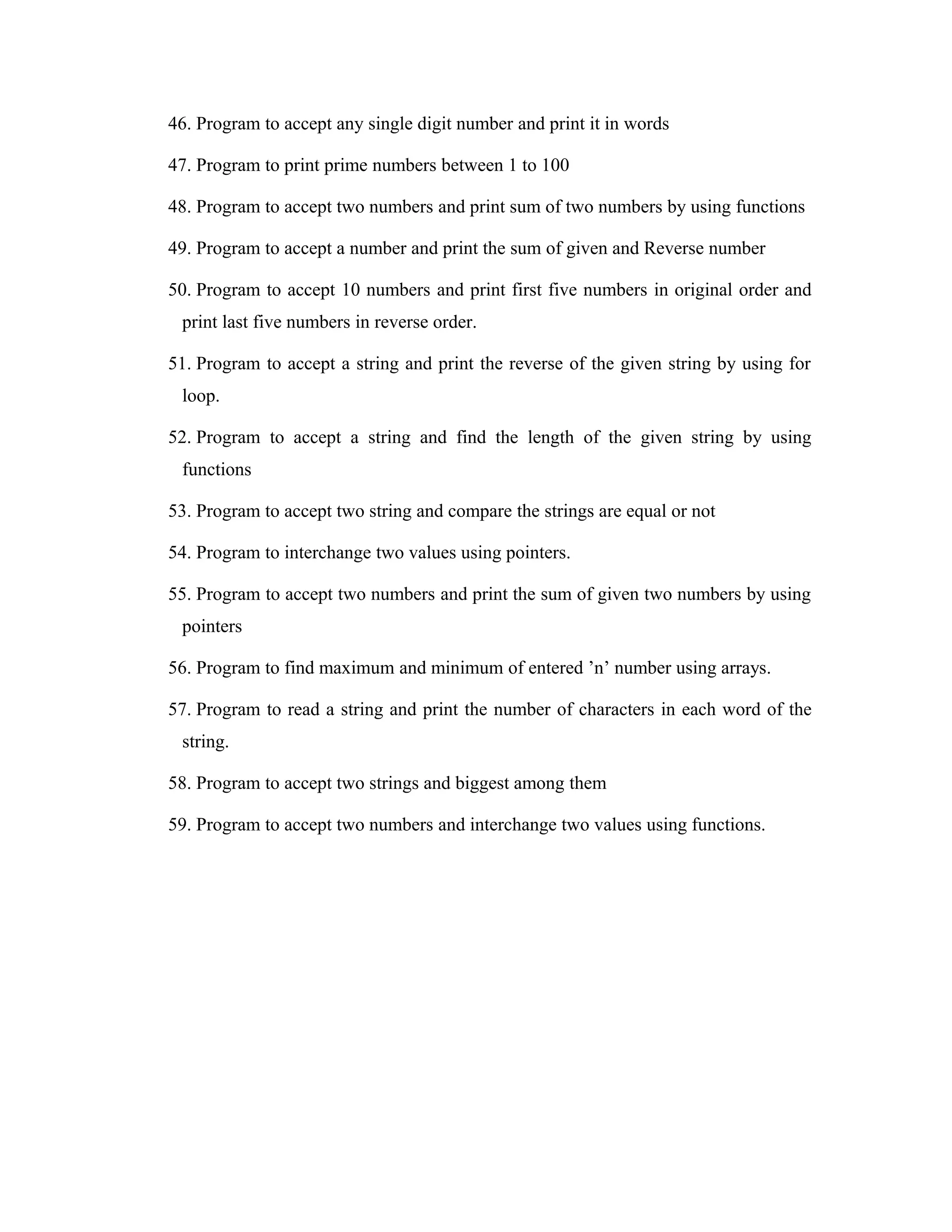 46. Program to accept any single digit number and print it in words 47. Program to print prime numbers between 1 to 100 48. Program to accept two numbers and print sum of two numbers by using functions 49. Program to accept a number and print the sum of given and Reverse number 50. Program to accept 10 numbers and print first five numbers in original order and print last five numbers in reverse order. 51. Program to accept a string and print the reverse of the given string by using for loop. 52. Program to accept a string and find the length of the given string by using functions 53. Program to accept two string and compare the strings are equal or not 54. Program to interchange two values using pointers. 55. Program to accept two numbers and print the sum of given two numbers by using pointers 56. Program to find maximum and minimum of entered ’n’ number using arrays. 57. Program to read a string and print the number of characters in each word of the string. 58. Program to accept two strings and biggest among them 59. Program to accept two numbers and interchange two values using functions. 