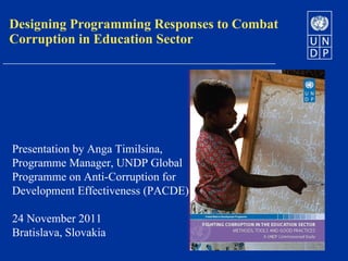 Designing Programming Responses to Combat Corruption in Education Sector Presentation by Anga Timilsina, Programme Manager, UNDP Global Programme on Anti-Corruption for Development Effectiveness (PACDE) 24 November 2011 Bratislava, Slovakia 