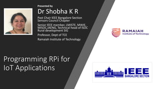 Programming RPi for
IoT Applications
Presented by
Dr Shobha K R
Past Chair IEEE Bangalore Section
Sensors Council Chapter
Senior IEEE member, LMISTE, MWIE,
MISOC,IAENG, Technical head of ISOC
Rural development SIG
Professor, Dept of TCE
Ramaiah Institute of Technology
 