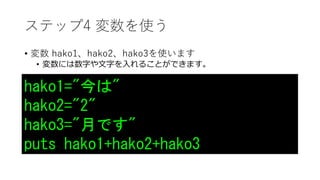 ステップ4 変数を使う
• 変数 hako1、hako2、hako3を使います
• 変数には数字や文字を入れることができます。
hako1="今は"
hako2="2"
hako3="月です"
puts hako1+hako2+hako3
 