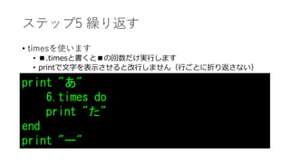 ステップ5 繰り返す
• timesを使います
• ■.timesと書くと■の回数だけ実行します
• printで文字を表示させると改行しません（行ごとに折り返さない）
print "あ"
6.times do
print "た"
end
print "ー"
 