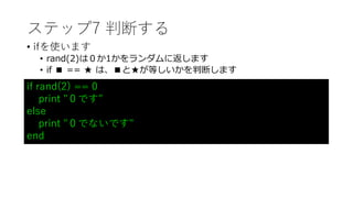 ステップ7 判断する
• ifを使います
• rand(2)は０か1かをランダムに返します
• if ■ == ★ は、■と★が等しいかを判断します
if rand(2) == 0
print "０です"
else
print "０でないです"
end
 