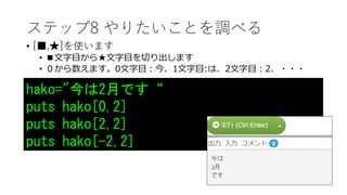 ステップ8 やりたいことを調べる
• [■,★]を使います
• ■文字目から★文字目を切り出します
• ０から数えます。0文字目：今、1文字目:は、2文字目：2、・・・
hako="今は2月です“
puts hako[0,2]
puts hako[2,2]
puts hako[-2,2]
 