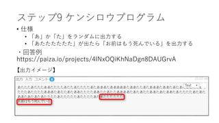 ステップ9 ケンシロウプログラム
• 仕様
• 「あ」か「た」をランダムに出力する
• 「あたたたたたた」が出たら「お前はもう死んでいる」を出力する
・回答例
https://paiza.io/projects/4lNxOQiKhNaDgn8DAUGrvA
【出力イメージ】
 