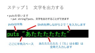 ステップ１ 文字を出力する
• putsを使います
• put stringでputs、文字を出力することができます
puts "あたたたたたた"
あたたたたたた（「た」は６個）は
全角で入力します
ここに半角スペース
Shiftを押しながら２で “ を入力しますputsは半角
 