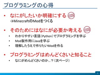 プログラミングの心得
1
• なにがしたいか明確にする
→MinecraftのModをつくる
• そのためにはなにが必要か考える
• わかりやすい言語（Python）でプログラミングを学ぶ
• Mod製作用にJavaを学ぶ
• 理解したうえで作りたいModを作る
• プログラミングはめんどくさいと知ること
• なにがめんどくさいのか…？（次ページ）
 