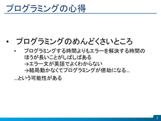 プログラミングの心得
2
• プログラミングのめんどくさいところ
• プログラミングする時間よりもエラーを解決する時間の
ほうが長いことがしばしばある
→エラー文が英語でよくわからない
→結局動かなくてプログラミングが億劫になる…
…という可能性がある
 