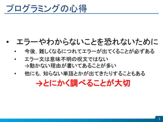 プログラミングの心得
3
• エラーやわからないことを恐れないために
• 今後，難しくなるにつれてエラーが出てくることが必ずある
• エラー文は意味不明の呪文ではない
→動かない理由が書いてあることが多い
• 他にも，知らない単語とかが出てきたりすることもある
→とにかく調べることが大切
 