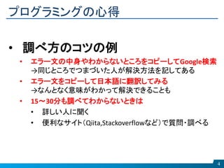 プログラミングの心得
4
• 調べ方のコツの例
• エラー文の中身やわからないところをコピーしてGoogle検索
→同じところでつまづいた人が解決方法を記してある
• エラー文をコピーして日本語に翻訳してみる
→なんとなく意味がわかって解決できることも
• 15～30分も調べてわからないときは
• 詳しい人に聞く
• 便利なサイト（Qiita,Stackoverflowなど）で質問・調べる
 