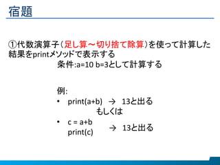 宿題
①代数演算子（足し算～切り捨て除算）を使って計算した
結果をprintメソッドで表示する
条件:a=10 b=3として計算する
例:
• print(a+b) → 13と出る
もしくは
• c = a+b
print(c) → 13と出る
 
