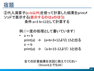 宿題
10
②代入演算子(a=b以外)を使って計算した結果をprintメ
ソッドで表示する(表示するのはaのほう)
条件:a=3 b=12として計算する
全ての計算結果を次回に教えてください
（Discord上でもOK）
例:（一度の処理として書いています）
• a += b
print(a) → (a+b=3+12より) 15と出る
a -= b
print(a) → （a-b=15-12より） 3と出る
 