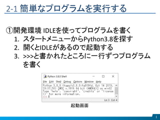 2-1 簡単なプログラムを実行する
1
①開発環境 IDLEを使ってプログラムを書く
1. スタートメニューからPython3.8を探す
2. 開くとIDLEがあるので起動する
3. >>>と書かれたところに一行ずつプログラム
を書く
起動画面
 