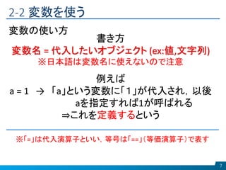 2-2 変数を使う
7
変数の使い方
書き方
変数名 = 代入したいオブジェクト (ex:値,文字列)
※日本語は変数名に使えないので注意
例えば
a = 1 → 「a」という変数に「１」が代入され，以後
aを指定すれば1が呼ばれる
⇒これを定義するという
※「=」は代入演算子といい，等号は「==」（等価演算子）で表す
 