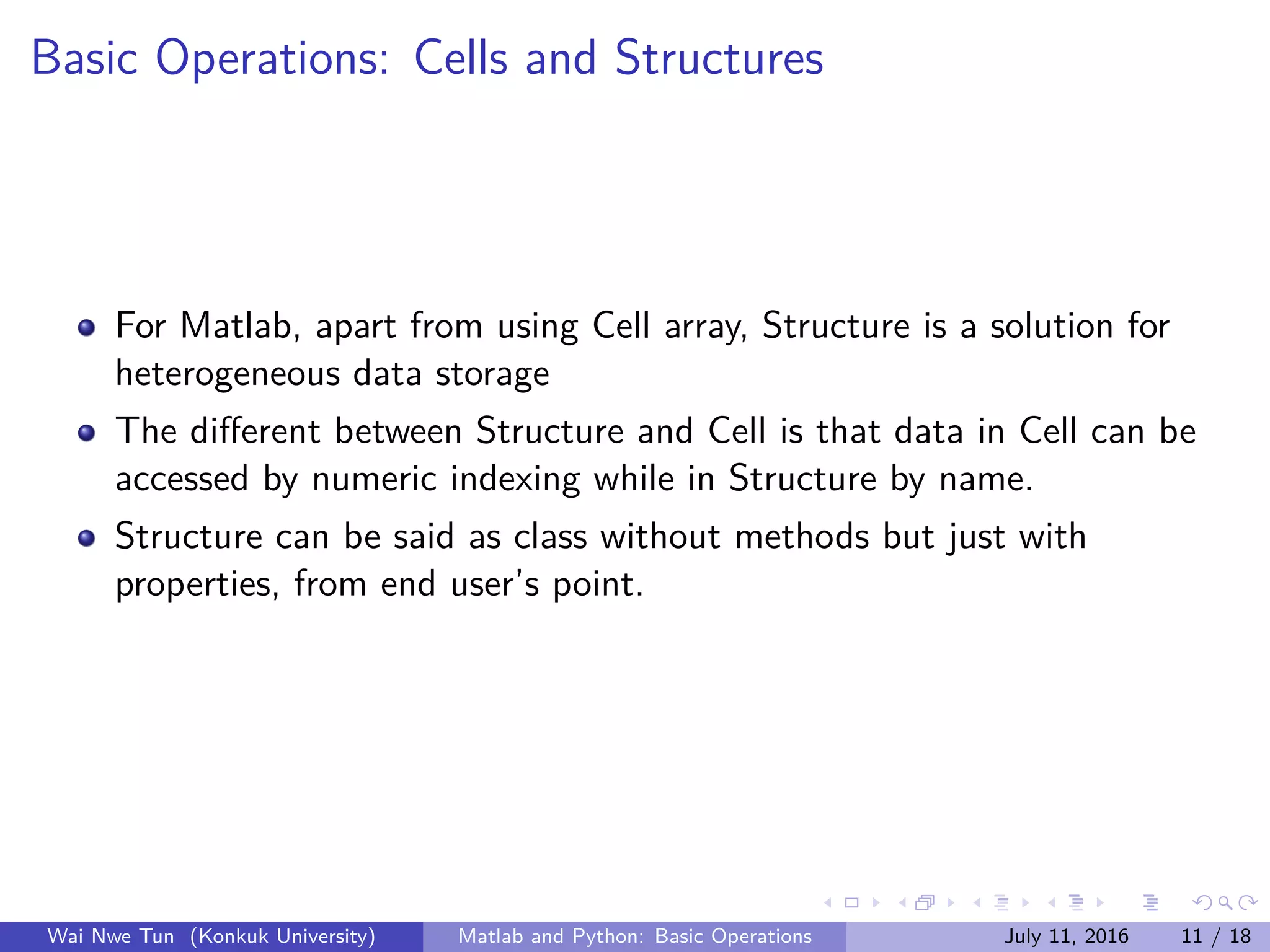 Basic Operations: Cells and Structures
For Matlab, apart from using Cell array, Structure is a solution for
heterogeneous data storage
The diﬀerent between Structure and Cell is that data in Cell can be
accessed by numeric indexing while in Structure by name.
Structure can be said as class without methods but just with
properties, from end user’s point.
Wai Nwe Tun (Konkuk University) Matlab and Python: Basic Operations July 11, 2016 11 / 18
 