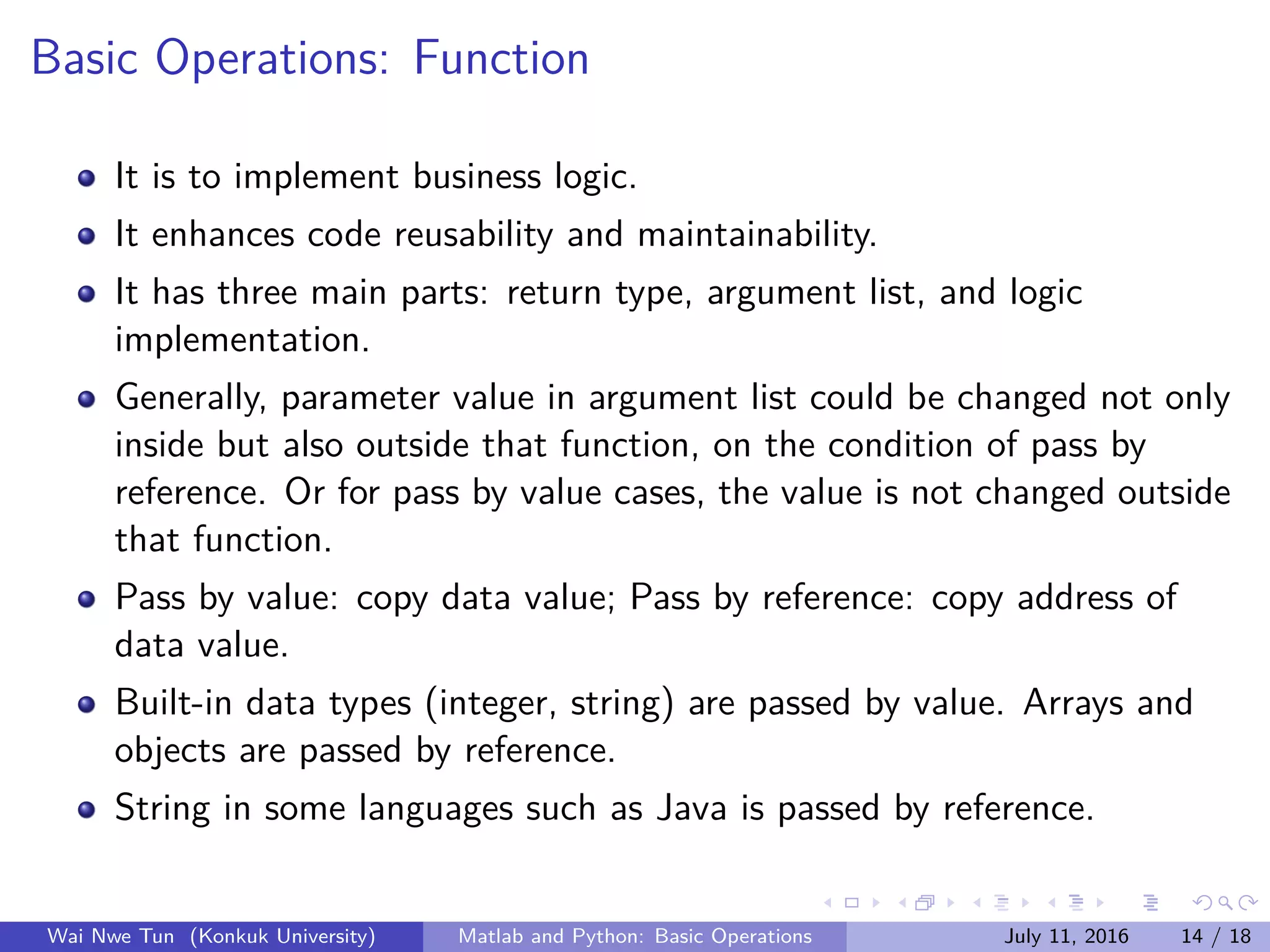 Basic Operations: Function
It is to implement business logic.
It enhances code reusability and maintainability.
It has three main parts: return type, argument list, and logic
implementation.
Generally, parameter value in argument list could be changed not only
inside but also outside that function, on the condition of pass by
reference. Or for pass by value cases, the value is not changed outside
that function.
Pass by value: copy data value; Pass by reference: copy address of
data value.
Built-in data types (integer, string) are passed by value. Arrays and
objects are passed by reference.
String in some languages such as Java is passed by reference.
Wai Nwe Tun (Konkuk University) Matlab and Python: Basic Operations July 11, 2016 14 / 18
 