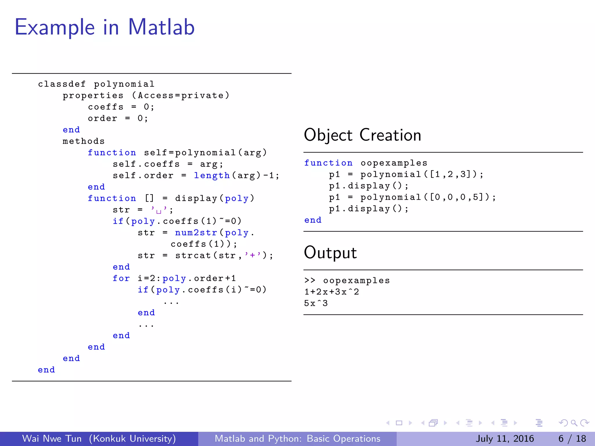 Example in Matlab
classdef polynomial
properties (Access=private)
coeffs = 0;
order = 0;
end
methods
function self=polynomial(arg)
self.coeffs = arg;
self.order = length(arg) -1;
end
function [] = display(poly)
str = ’␣’;
if(poly.coeffs (1) ˜=0)
str = num2str(poly.
coeffs (1));
str = strcat(str ,’+’);
end
for i=2: poly.order +1
if(poly.coeffs(i)˜=0)
...
end
...
end
end
end
end
Object Creation
function oopexamples
p1 = polynomial ([1 ,2 ,3]);
p1.display ();
p1 = polynomial ([0 ,0 ,0 ,5]);
p1.display ();
end
Output
>> oopexamples
1+2x+3xˆ2
5xˆ3
Wai Nwe Tun (Konkuk University) Matlab and Python: Basic Operations July 11, 2016 6 / 18
 