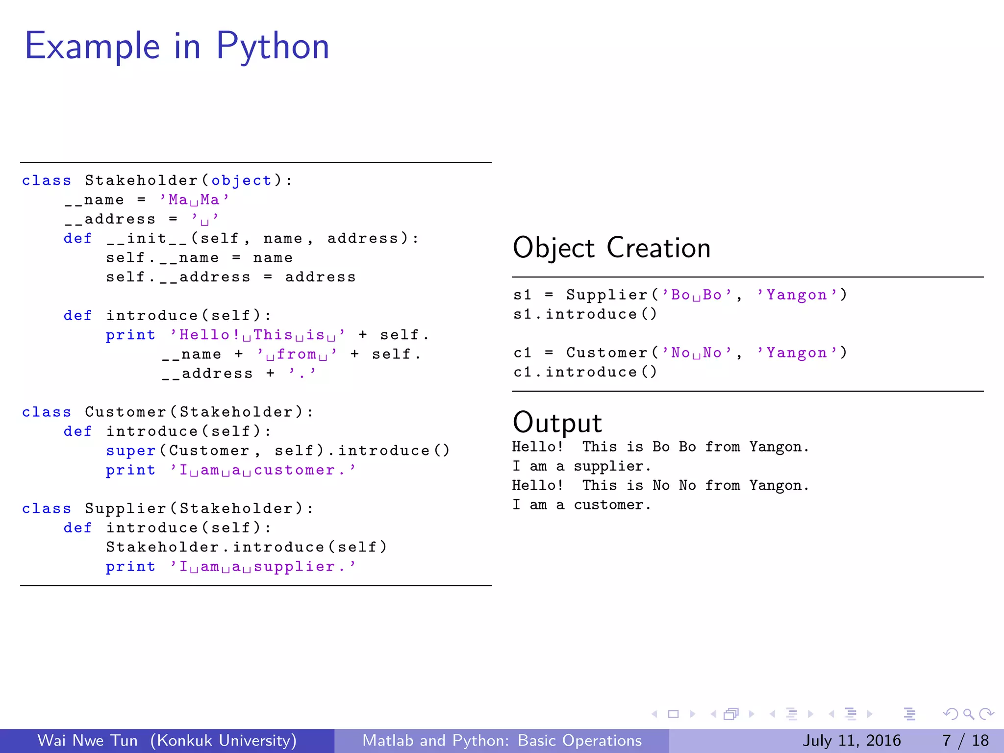 Example in Python
class Stakeholder (object):
__name = ’Ma␣Ma’
__address = ’␣’
def __init__(self , name , address):
self.__name = name
self.__address = address
def introduce(self):
print ’Hello!␣This␣is␣’ + self.
__name + ’␣from␣’ + self.
__address + ’.’
class Customer( Stakeholder ):
def introduce(self):
super(Customer , self).introduce ()
print ’I␣am␣a␣customer.’
class Supplier( Stakeholder ):
def introduce(self):
Stakeholder .introduce(self)
print ’I␣am␣a␣supplier.’
Object Creation
s1 = Supplier(’Bo␣Bo’, ’Yangon ’)
s1.introduce ()
c1 = Customer(’No␣No’, ’Yangon ’)
c1.introduce ()
Output
Hello! This is Bo Bo from Yangon.
I am a supplier.
Hello! This is No No from Yangon.
I am a customer.
Wai Nwe Tun (Konkuk University) Matlab and Python: Basic Operations July 11, 2016 7 / 18
 