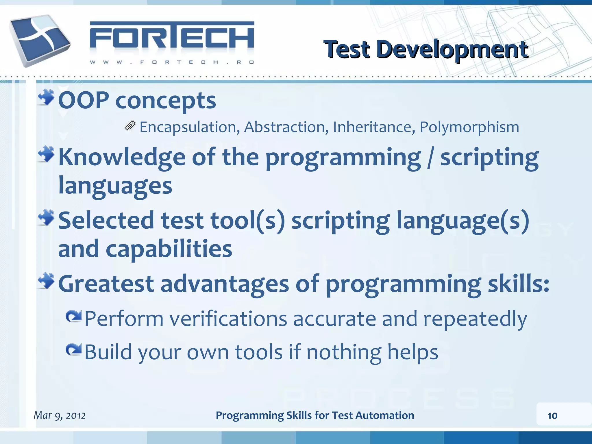 Test Development OOP concepts Encapsulation, Abstraction, Inheritance, Polymorphism Knowledge of the programming / scripting languages Selected test tool(s) scripting language(s) and capabilities Greatest advantages of programming skills: Perform verifications accurate and repeatedly Build your own tools if nothing helps Mar 9, 2012 Programming Skills for Test Automation 10 