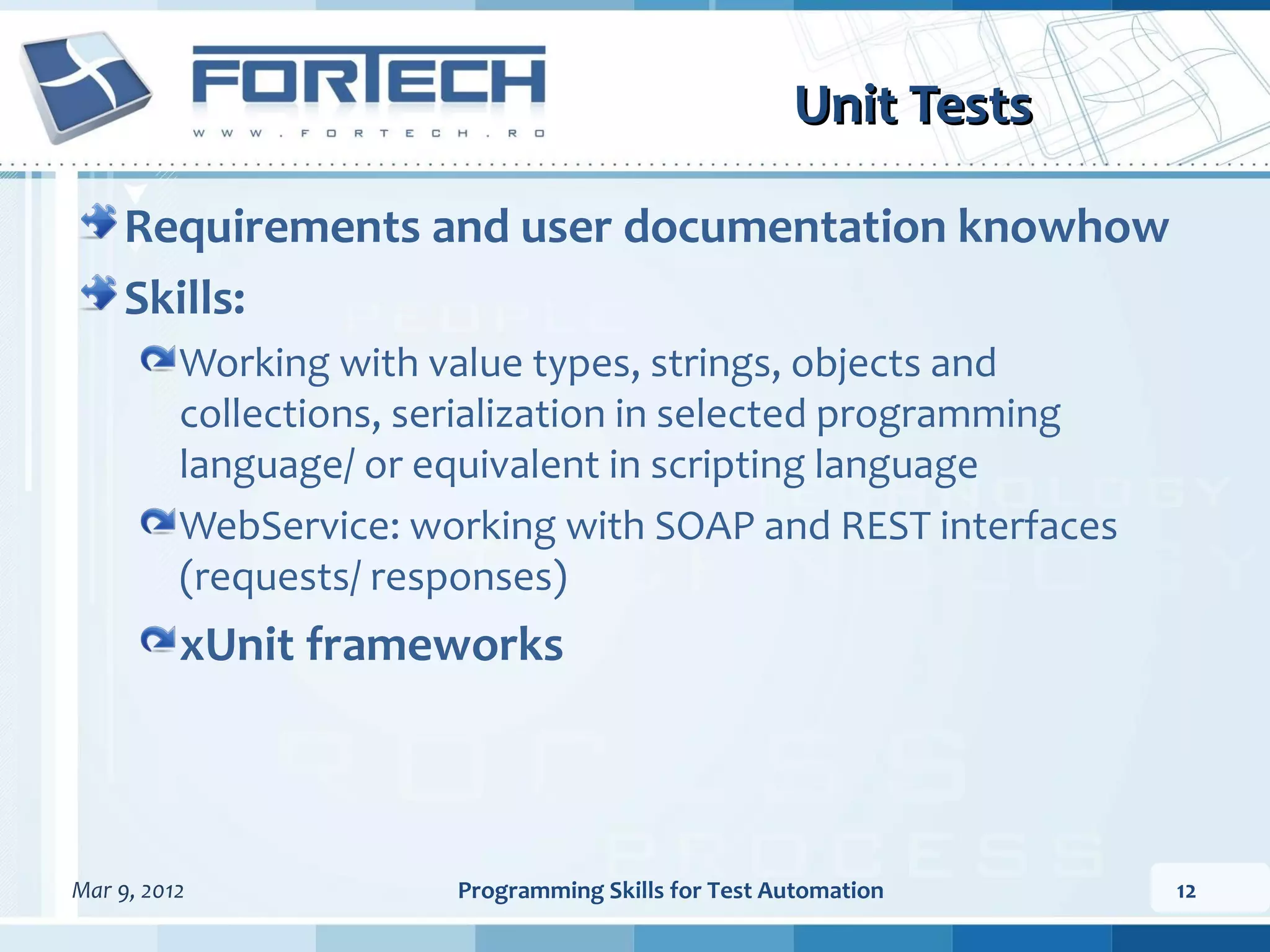Unit Tests Requirements and user documentation knowhow Skills: Working with value types, strings, objects and collections, serialization in selected programming language/ or equivalent in scripting language WebService: working with SOAP and REST interfaces (requests/ responses) xUnit frameworks Mar 9, 2012 Programming Skills for Test Automation 12 