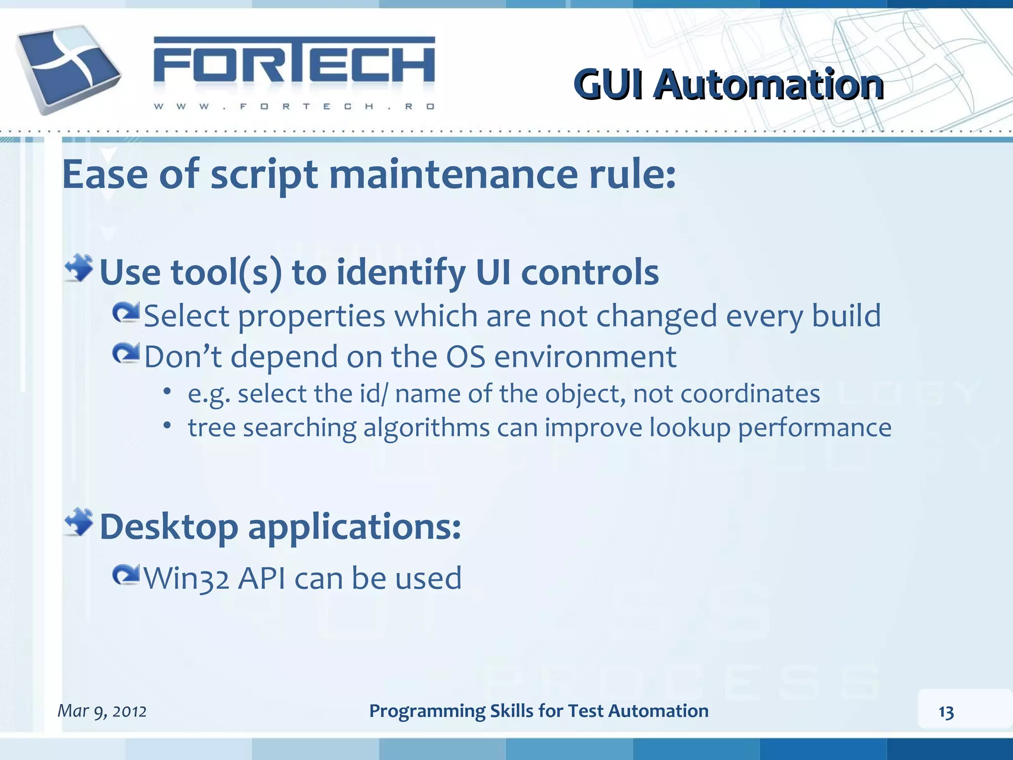 GUI Automation Ease of script maintenance rule: Use tool(s) to identify UI controls Select properties which are not changed every build Don’t depend on the OS environment • e.g. select the id/ name of the object, not coordinates • tree searching algorithms can improve lookup performance Desktop applications: Win32 API can be used Mar 9, 2012 Programming Skills for Test Automation 13 