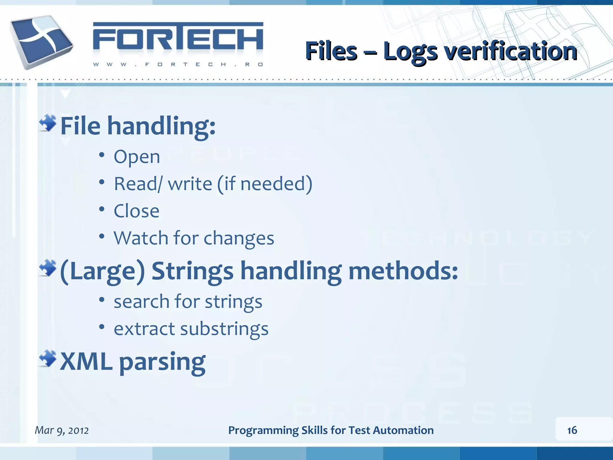 Files – Logs verification File handling: • Open • Read/ write (if needed) • Close • Watch for changes (Large) Strings handling methods: • search for strings • extract substrings XML parsing Mar 9, 2012 Programming Skills for Test Automation 16 