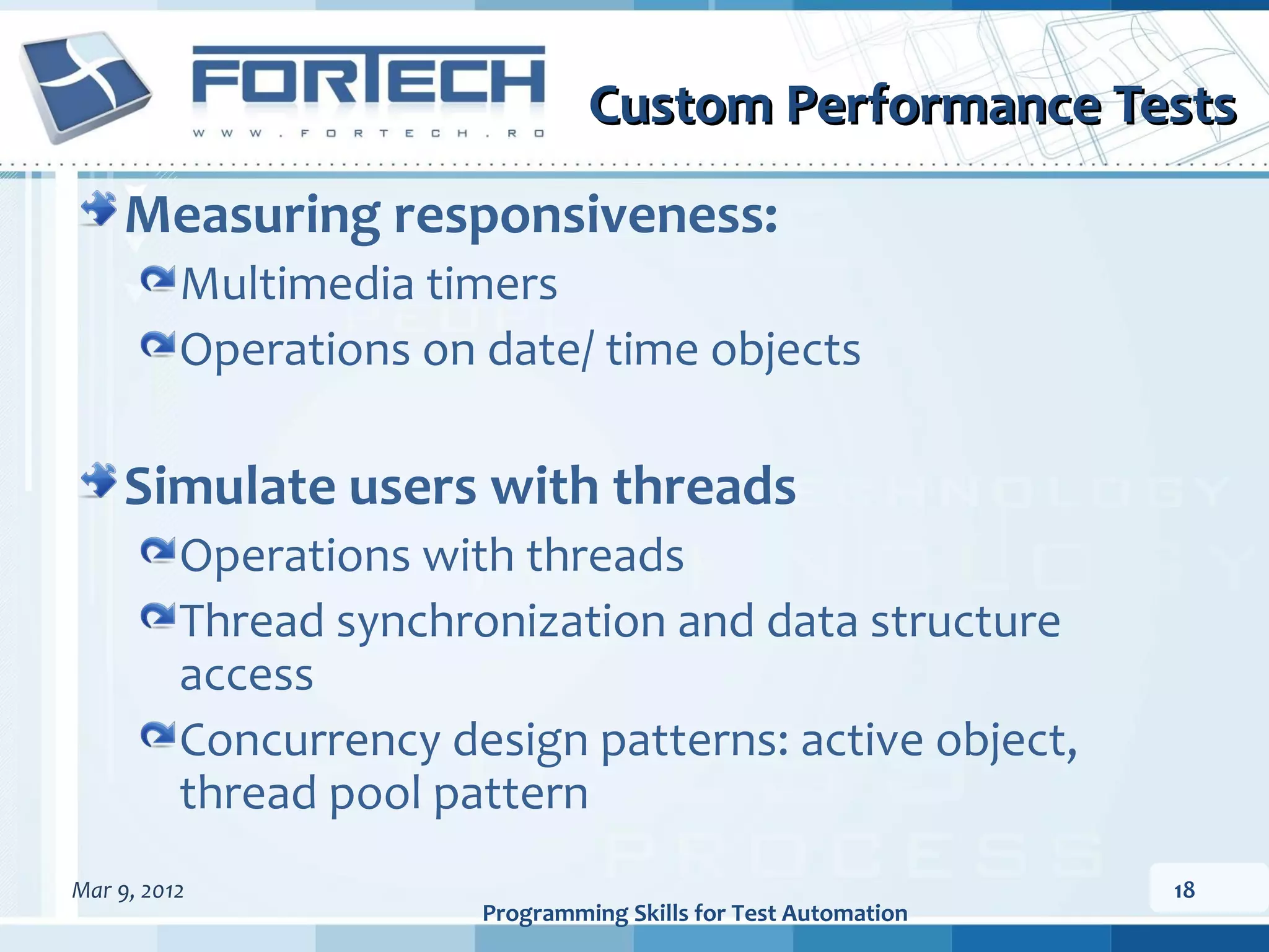Custom Performance Tests Measuring responsiveness: Multimedia timers Operations on date/ time objects Simulate users with threads Operations with threads Thread synchronization and data structure access Concurrency design patterns: active object, thread pool pattern Mar 9, 2012 18 Programming Skills for Test Automation 